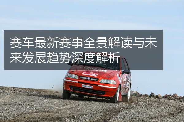赛车最新赛事全景解读与未来发展趋势深度解析