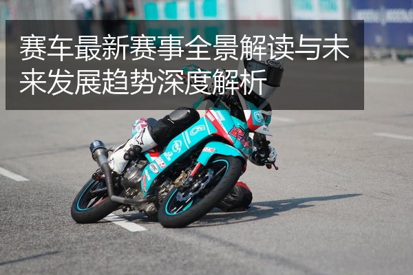 赛车最新赛事全景解读与未来发展趋势深度解析