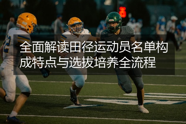 全面解读田径运动员名单构成特点与选拔培养全流程