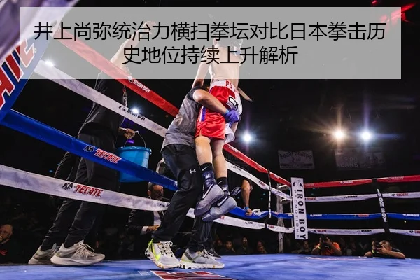 井上尚弥统治力横扫拳坛对比日本拳击历史地位持续上升解析