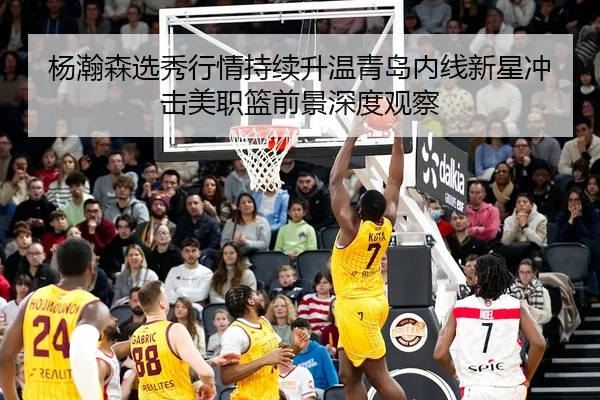 杨瀚森选秀行情持续升温青岛内线新星冲击美职篮前景深度观察
