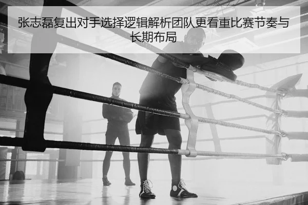 张志磊复出对手选择逻辑解析团队更看重比赛节奏与长期布局