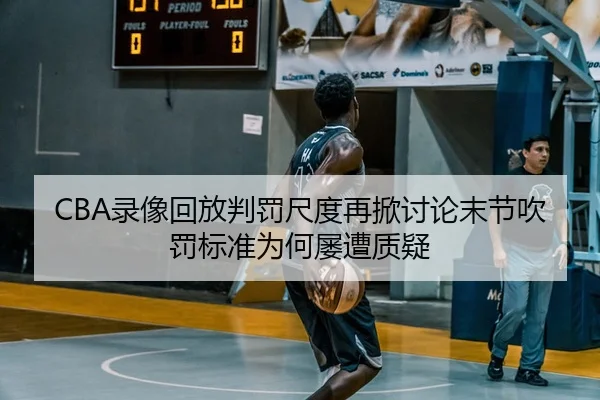 CBA录像回放判罚尺度再掀讨论末节吹罚标准为何屡遭质疑